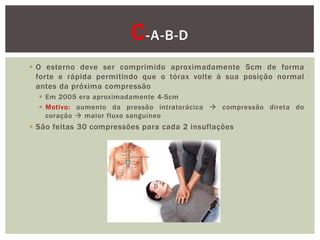 C -A-B-D
 O esterno deve ser comprimido aproximadamente 5cm de forma
  forte e rápida permitindo que o tórax volte à sua posição normal
  antes da próxima compressão
   Em 2005 era aproximadamente 4-5cm
   Motivo: aumento da pressão intratorácica  compressão direta do
    coração  maior fluxo sanguíneo
 São feitas 30 compressões para cada 2 insuflações
 