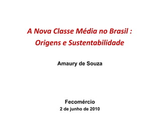A Nova Classe Média no Brasil :
Origens e Sustentabilidade
Amaury de Souza
Fecomércio
2 de junho de 2010
 