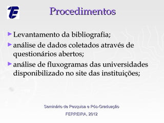 Procedimentos

► Levantamento da bibliografia;
► análise de dados coletados através de
  questionários abertos;
► análise de fluxogramas das universidades
  disponibilizado no site das instituições;



           Seminário de Pesquisa e Pós-Graduação
                     FERREIRA, 2012
 