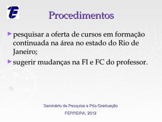 Procedimentos
► pesquisar a oferta de cursos em formação
  continuada na área no estado do Rio de
  Janeiro;
► sugerir mudanças na FI e FC do professor.




           Seminário de Pesquisa e Pós-Graduação
                     FERREIRA, 2012
 