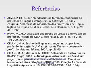 Referências
► ALMEIDA FILHO, JCP “Tendências na formação continuada do
  professor de língua estrangeira”. In Apliemge - Ensino e
  Pesquisa, Publicação da Associação dos Professores de Língua
  Inglesa do Estado de Minas Gerais, Belo Horizonte, n. 1, p.29-
  41, 1997.
► PAIVA, V.L.M.O. Avaliação dos cursos de Letras e a formação do
  professor. Revista do GELNE. João Pessoa. Vol. 5, n. 1 e 2. p.
  193-200, 2004.
► CELANI , M. A. Ensino de línguas estrangeiras: ocupação ou
  profissão. In: Leffa, V. J. O professor de línguas: construindo a
  profissão. Pelotas: Educat, 2001, pp. 21-40.
► CELANI, M. A.; Maximina M. FREIRE & Rosinda de Castro Guerra
  RAMOS (orgs). 2009. A Abordagem Instrumental no Brasil: um
  projeto, seus percursos ePesquisa e Pós-Graduação Campinas:
                 Seminário de seus desdobramentos.
  Mercado de Letras; São FERREIRA, 2012
                            Paulo: EDUC, 2009. Coleção As Faces da
  Linguística Aplicada. v. 10. ISBN 978-85-7591-105-1. 184p.
 