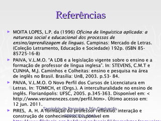 Referências
► MOITA LOPES, L.P. da (1996) Oficina de linguística aplicada: a
  natureza social e educacional dos processos de
  ensino/aprendizagem de línguas. Campinas: Mercado de Letras.
  (Coleção Letramento, Educação e Sociedade) 192p. (ISBN 85-
  85725-16-8)
► PAIVA, V.L.M.O. “A LDB e a legislação vigente sobre o ensino e a
  formação de professor de língua inglesa”. In: STEVENS, C.M.T e
  CUNHA, M.J. Caminhos e Colheitas: ensino e pesquisa na área
  de inglês no Brasil. Brasília: UnB, 2003. p.53- 84.
► PAIVA, V.L.M.O. O Novo Perfil dos Cursos de Licenciatura em
  Letras. In: TOMICH, et (Orgs.). A interculturalidade no ensino de
  inglês. Florianópolis: UFSC, 2005. p.345-363. Disponível em: <
  http://www.veramenezes.com/perfil.htm>. Último acesso em:
  12 jun. 2011.
                 Seminário de Pesquisa e Pós-Graduação
► PIRES, A. H. A formação do professor reflexivo: interação e
                            FERREIRA, 2012
  construção de conhecimento. Disponível em
 