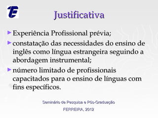 Justificativa
► Experiência Profissional prévia;
► constatação das necessidades do ensino de
  inglês como língua estrangeira seguindo a
  abordagem instrumental;
► número limitado de profissionais
  capacitados para o ensino de línguas com
  fins específicos.

           Seminário de Pesquisa e Pós-Graduação
                     FERREIRA, 2012
 