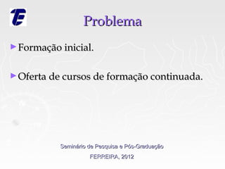 Problema
► Formação inicial.


► Oferta de cursos de formação continuada.




           Seminário de Pesquisa e Pós-Graduação
                     FERREIRA, 2012
 