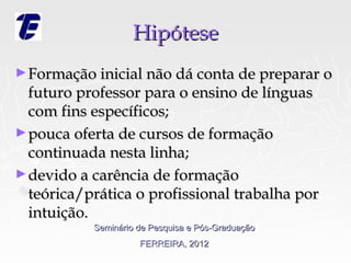 Hipótese
► Formação inicial não dá conta de preparar o
  futuro professor para o ensino de línguas
  com fins específicos;
► pouca oferta de cursos de formação
  continuada nesta linha;
► devido a carência de formação
  teórica/prática o profissional trabalha por
  intuição.
           Seminário de Pesquisa e Pós-Graduação
                     FERREIRA, 2012
 