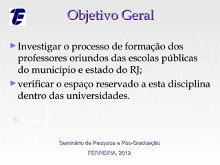Objetivo Geral

► Investigar o processo de formação dos
  professores oriundos das escolas públicas
  do município e estado do RJ;
► verificar o espaço reservado a esta disciplina
  dentro das universidades.



           Seminário de Pesquisa e Pós-Graduação
                     FERREIRA, 2012
 