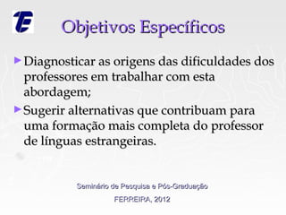 Objetivos Específicos
► Diagnosticar as origens das dificuldades dos
  professores em trabalhar com esta
  abordagem;
► Sugerir alternativas que contribuam para
  uma formação mais completa do professor
  de línguas estrangeiras.


           Seminário de Pesquisa e Pós-Graduação
                     FERREIRA, 2012
 