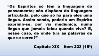 “Os Espíritos só têm a linguagem do
pensamento; não dispõem da linguagem
articulada, pelo que só há para eles uma
língua. Assim sendo, poderia um Espírito
exprimir-se, por via mediúnica, numa
língua que jamais falou quando vivo? E,
nesse caso, de onde tira as palavras de
que se serve?”
Capítulo XIX – Item 223 (15ª)
 