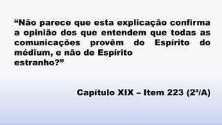 “Não parece que esta explicação confirma
a opinião dos que entendem que todas as
comunicações provêm do Espírito do
médium, e não de Espírito
estranho?”
Capítulo XIX – Item 223 (2ª/A)
 