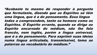“Acabaste tu mesmo de responder à pergunta
que formulaste, dizendo que os Espíritos só têm
uma língua, que é a do pensamento. Essa língua
todos a compreendem, tanto os homens como os
Espíritos. O Espírito errante, quando se dirige ao
Espírito encarnado do médium, não lhe fala
francês, nem inglês, porém a língua universal,
que é a do pensamento. Para exprimir suas ideias
numa língua articulada, transmissível, toma as
palavras ao vocabulário do médium.”
 