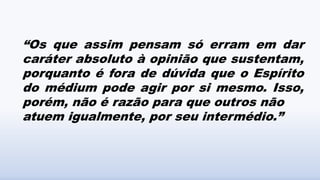 “Os que assim pensam só erram em dar
caráter absoluto à opinião que sustentam,
porquanto é fora de dúvida que o Espírito
do médium pode agir por si mesmo. Isso,
porém, não é razão para que outros não
atuem igualmente, por seu intermédio.”
 