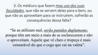 3. Os médiuns que fazem mau uso das suas
faculdades, que não se servem delas para o bem, ou
que não as aproveitam para se instruírem, sofrerão as
consequências dessa falta?
“Se as utilizam mal, serão punidos duplamente,
porque têm um meio a mais de se esclarecerem e não
o aproveitam. Aquele que vê claro e tropeça é mais
censurável do que o cego que cai na valeta”.
 