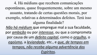 4. Há médiuns que recebem comunicações
espontâneas, quase frequentemente, sobre um mesmo
assunto, tratando de certas questões morais, por
exemplo, relativas a determinados defeitos. Terá isso
alguma finalidade?
Não há médium que empregue mal a sua faculdade,
por ambição ou por interesse, ou que a comprometa
por causa de um defeito capital, como o orgulho, o
egoísmo, a leviandade, etc., e que, de tempos em
tempos, não receba alguma advertência dos
Espíritos.
 