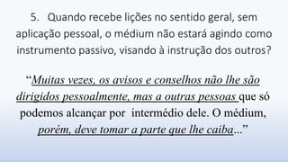 5. Quando recebe lições no sentido geral, sem
aplicação pessoal, o médium não estará agindo como
instrumento passivo, visando à instrução dos outros?
“Muitas vezes, os avisos e conselhos não lhe são
dirigidos pessoalmente, mas a outras pessoas que só
podemos alcançar por intermédio dele. O médium,
porém, deve tomar a parte que lhe caiba...”
 
