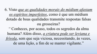 6. Visto que as qualidades morais do médium afastam
os espíritos imperfeitos, como é que um médium
dotado de boas qualidades transmite respostas falsas
ou grosseiras?
“ Conheces, por acaso, todos os segredos da alma
humana? Além disso, a criatura pode ser leviana e
frívola, sem que seja viciosa, necessitando, às vezes,
de uma lição, a fim de se manter vigilante.”
 