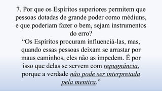 7. Por que os Espíritos superiores permitem que
pessoas dotadas de grande poder como médiuns,
e que poderiam fazer o bem, sejam instrumentos
do erro?
“Os Espíritos procuram influenciá-las, mas,
quando essas pessoas deixam se arrastar por
maus caminhos, eles não as impedem. É por
isso que delas se servem com repugnância,
porque a verdade não pode ser interpretada
pela mentira.”
 