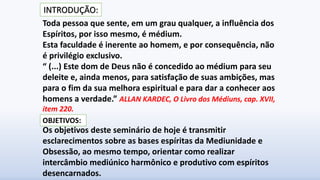 Toda pessoa que sente, em um grau qualquer, a influência dos
Espíritos, por isso mesmo, é médium.
Esta faculdade é inerente ao homem, e por consequência, não
é privilégio exclusivo.
“ (...) Este dom de Deus não é concedido ao médium para seu
deleite e, ainda menos, para satisfação de suas ambições, mas
para o fim da sua melhora espiritual e para dar a conhecer aos
homens a verdade.” ALLAN KARDEC, O Livro dos Médiuns, cap. XVII,
item 220.
Os objetivos deste seminário de hoje é transmitir
esclarecimentos sobre as bases espíritas da Mediunidade e
Obsessão, ao mesmo tempo, orientar como realizar
intercâmbio mediúnico harmônico e produtivo com espíritos
desencarnados.
OBJETIVOS:
INTRODUÇÃO:
 