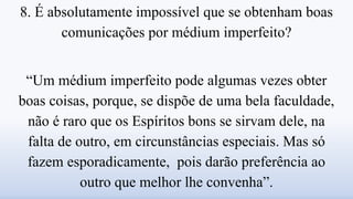 8. É absolutamente impossível que se obtenham boas
comunicações por médium imperfeito?
“Um médium imperfeito pode algumas vezes obter
boas coisas, porque, se dispõe de uma bela faculdade,
não é raro que os Espíritos bons se sirvam dele, na
falta de outro, em circunstâncias especiais. Mas só
fazem esporadicamente, pois darão preferência ao
outro que melhor lhe convenha”.
 