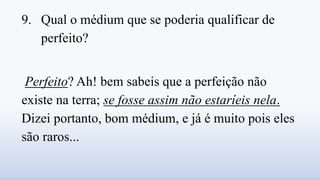 9. Qual o médium que se poderia qualificar de
perfeito?
Perfeito? Ah! bem sabeis que a perfeição não
existe na terra; se fosse assim não estaríeis nela.
Dizei portanto, bom médium, e já é muito pois eles
são raros...
 