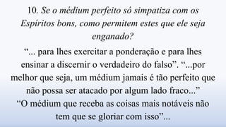 10. Se o médium perfeito só simpatiza com os
Espíritos bons, como permitem estes que ele seja
enganado?
“... para lhes exercitar a ponderação e para lhes
ensinar a discernir o verdadeiro do falso”. “...por
melhor que seja, um médium jamais é tão perfeito que
não possa ser atacado por algum lado fraco...”
“O médium que receba as coisas mais notáveis não
tem que se gloriar com isso”...
 
