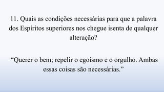 11. Quais as condições necessárias para que a palavra
dos Espíritos superiores nos chegue isenta de qualquer
alteração?
“Querer o bem; repelir o egoísmo e o orgulho. Ambas
essas coisas são necessárias.”
 