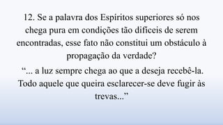 12. Se a palavra dos Espíritos superiores só nos
chega pura em condições tão difíceis de serem
encontradas, esse fato não constitui um obstáculo à
propagação da verdade?
“... a luz sempre chega ao que a deseja recebê-la.
Todo aquele que queira esclarecer-se deve fugir às
trevas...”
 