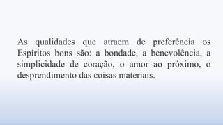 As qualidades que atraem de preferência os
Espíritos bons são: a bondade, a benevolência, a
simplicidade de coração, o amor ao próximo, o
desprendimento das coisas materiais.
 
