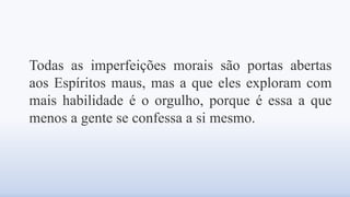 Todas as imperfeições morais são portas abertas
aos Espíritos maus, mas a que eles exploram com
mais habilidade é o orgulho, porque é essa a que
menos a gente se confessa a si mesmo.
 