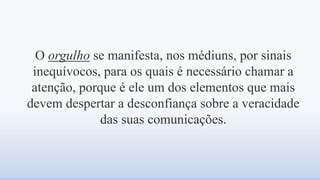 O orgulho se manifesta, nos médiuns, por sinais
inequívocos, para os quais é necessário chamar a
atenção, porque é ele um dos elementos que mais
devem despertar a desconfiança sobre a veracidade
das suas comunicações.
 