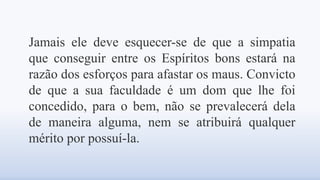 Jamais ele deve esquecer-se de que a simpatia
que conseguir entre os Espíritos bons estará na
razão dos esforços para afastar os maus. Convicto
de que a sua faculdade é um dom que lhe foi
concedido, para o bem, não se prevalecerá dela
de maneira alguma, nem se atribuirá qualquer
mérito por possuí-la.
 