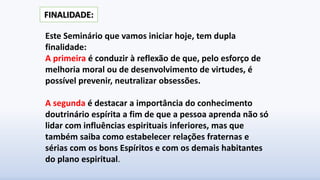 Este Seminário que vamos iniciar hoje, tem dupla
finalidade:
A primeira é conduzir à reflexão de que, pelo esforço de
melhoria moral ou de desenvolvimento de virtudes, é
possível prevenir, neutralizar obsessões.
A segunda é destacar a importância do conhecimento
doutrinário espírita a fim de que a pessoa aprenda não só
lidar com influências espirituais inferiores, mas que
também saiba como estabelecer relações fraternas e
sérias com os bons Espíritos e com os demais habitantes
do plano espiritual.
FINALIDADE:
 
