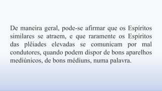 De maneira geral, pode-se afirmar que os Espíritos
similares se atraem, e que raramente os Espíritos
das plêiades elevadas se comunicam por mal
condutores, quando podem dispor de bons aparelhos
mediúnicos, de bons médiuns, numa palavra.
 