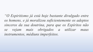 “O Espiritismo já está hoje bastante divulgado entre
os homens, e já moralizou suficientemente os adeptos
sinceros da sua doutrina, para que os Espíritos não
se vejam mais obrigados a utilizar maus
instrumentos, médiuns imperfeitos.
 