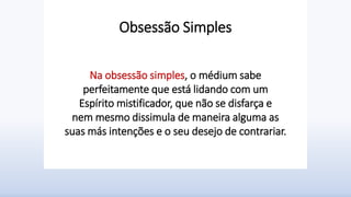 Obsessão Simples
Na obsessão simples, o médium sabe
perfeitamente que está lidando com um
Espírito mistificador, que não se disfarça e
nem mesmo dissimula de maneira alguma as
suas más intenções e o seu desejo de contrariar.
 