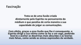 Fascinação
Trata-se de uma ilusão criada
diretamente pelo Espírito no pensamento do
médium e que paralisa de certa maneira a sua
capacidade de julgar as comunicações.
Com efeito, graças a essa ilusão que lhe é consequente, o
Espírito dirige a sua vítima como se faz a um cego, podendo
levá-lo a aceitar as doutrinas mais absurdas e as teorias
mais falsas, como sendo as únicas expressões da verdade.
 