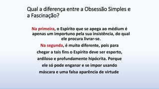 Qual a diferença entre a Obsessão Simples e
a Fascinação?
Na primeira, o Espírito que se apega ao médium é
apenas um importuno pela sua insistência, do qual
ele procura livrar-se.
Na segunda, é muito diferente, pois para
chegar a tais fins o Espírito deve ser esperto,
ardiloso e profundamente hipócrita. Porque
ele só pode enganar e se impor usando
máscara e uma falsa aparência de virtude.
 