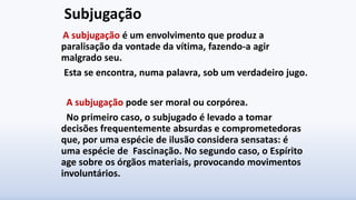 Subjugação
A subjugação é um envolvimento que produz a
paralisação da vontade da vítima, fazendo-a agir
malgrado seu.
Esta se encontra, numa palavra, sob um verdadeiro jugo.
A subjugação pode ser moral ou corpórea.
No primeiro caso, o subjugado é levado a tomar
decisões frequentemente absurdas e comprometedoras
que, por uma espécie de ilusão considera sensatas: é
uma espécie de Fascinação. No segundo caso, o Espírito
age sobre os órgãos materiais, provocando movimentos
involuntários.
 