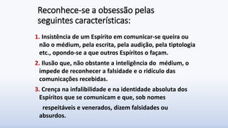 Reconhece-se a obsessão pelas
seguintes características:
1. Insistência de um Espírito em comunicar-se queira ou
não o médium, pela escrita, pela audição, pela tiptologia
etc., opondo-se a que outros Espíritos o façam.
2. Ilusão que, não obstante a inteligência do médium, o
impede de reconhecer a falsidade e o ridículo das
comunicações recebidas.
3. Crença na infalibilidade e na identidade absoluta dos
Espíritos que se comunicam e que, sob nomes
respeitáveis e venerados, dizem falsidades ou
absurdos.
 