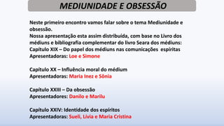 MEDIUNIDADE E OBSESSÃO
Neste primeiro encontro vamos falar sobre o tema Mediunidade e
obsessão.
Nossa apresentação esta assim distribuída, com base no Livro dos
médiuns e bibliografia complementar do livro Seara dos médiuns:
Capítulo XIX – Do papel dos médiuns nas comunicações espíritas
Apresentadoras: Loe e Simone
Capítulo XX – Influência moral do médium
Apresentadoras: Maria Inez e Sônia
Capítulo XXIII – Da obsessão
Apresentadores: Danilo e Marilu
Capítulo XXIV: Identidade dos espíritos
Apresentadoras: Sueli, Lívia e Maria Cristina
 