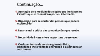 Continuação...
4. Aceitação pelo médium dos elogios que lhe fazem os
Espíritos que se comunicam por seu intermédio.
5. Disposição para se afastar das pessoas que podem
esclarecê-lo.
6. Levar a mal a crítica das comunicações que recebe.
7. Necessidade incessante e inoportuna de escrever.
8. Qualquer forma de constrangimento físico,
dominando-lhe à vontade e forçando-o a agir ou falar
sem querer.
 