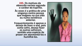 245. Os motivos da
obsessão variam segundo
o caráter do Espírito.
Às vezes é a prática de uma
vingança contra pessoa
que magoou na sua vida
ou numa existência
anterior.
Frequentemente é apenas o
desejo de fazer o mal, pois
como sofre, deseja fazer
os outros sofrerem,
sentido uma espécie de
prazer em atormentá-los e
humilhá-los.
 