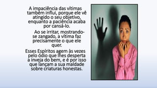 A impaciência das vítimas
também influi, porque ele vê
atingido o seu objetivo,
enquanto a paciência acaba
por cansá-lo.
Ao se irritar, mostrando-
se zangado, a vítima faz
precisamente o que ele
quer.
Esses Espíritos agem às vezes
pelo ódio que lhes desperta
a inveja do bem, e é por isso
que lançam a sua maldade
sobre criaturas honestas.
 