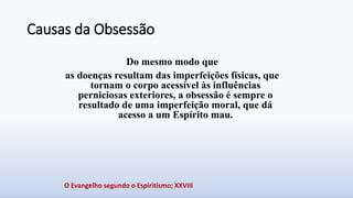 Causas da Obsessão
Do mesmo modo que
as doenças resultam das imperfeições físicas, que
tornam o corpo acessível às influências
perniciosas exteriores, a obsessão é sempre o
resultado de uma imperfeição moral, que dá
acesso a um Espírito mau.
O Evangelho segundo o Espiritismo; XXVIII
 