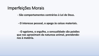 Imperfeições Morais
- São comportamentos contrários à Lei de Deus.
- O interesse pessoal, o apego às coisas materiais.
- O egoísmo, o orgulho, a sensualidade são paixões
que nos aproximam da natureza animal, prendendo-
nos à matéria.
 