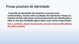 Provas possíveis de identidade
A questão da identidade dos Espíritos é uma das mais
controvertidas, mesmo entre os adeptos do Espiritismo. Porque os
Espíritos de fato não trazem nenhum documento de identificação e
sabe-se com que facilidade alguns deles usam nomes emprestados.
Esta é, portanto, depois da obsessão, uma das maiores dificuldades
da prática espírita.
 