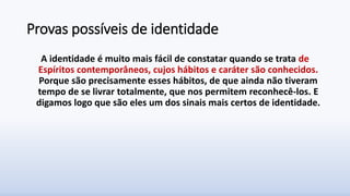 Provas possíveis de identidade
A identidade é muito mais fácil de constatar quando se trata de
Espíritos contemporâneos, cujos hábitos e caráter são conhecidos.
Porque são precisamente esses hábitos, de que ainda não tiveram
tempo de se livrar totalmente, que nos permitem reconhecê-los. E
digamos logo que são eles um dos sinais mais certos de identidade.
 