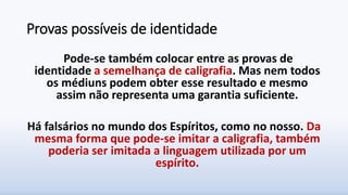 Provas possíveis de identidade
Pode-se também colocar entre as provas de
identidade a semelhança de caligrafia. Mas nem todos
os médiuns podem obter esse resultado e mesmo
assim não representa uma garantia suficiente.
Há falsários no mundo dos Espíritos, como no nosso. Da
mesma forma que pode-se imitar a caligrafia, também
poderia ser imitada a linguagem utilizada por um
espírito.
 