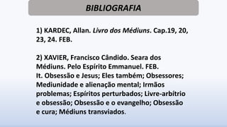 BIBLIOGRAFIA
1) KARDEC, Allan. Livro dos Médiuns. Cap.19, 20,
23, 24. FEB.
2) XAVIER, Francisco Cândido. Seara dos
Médiuns. Pelo Espírito Emmanuel. FEB.
It. Obsessão e Jesus; Eles também; Obsessores;
Mediunidade e alienação mental; Irmãos
problemas; Espíritos perturbados; Livre-arbítrio
e obsessão; Obsessão e o evangelho; Obsessão
e cura; Médiuns transviados.
 