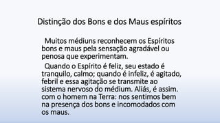 Distinção dos Bons e dos Maus espíritos
Muitos médiuns reconhecem os Espíritos
bons e maus pela sensação agradável ou
penosa que experimentam.
Quando o Espírito é feliz, seu estado é
tranquilo, calmo; quando é infeliz, é agitado,
febril e essa agitação se transmite ao
sistema nervoso do médium. Aliás, é assim.
com o homem na Terra: nos sentimos bem
na presença dos bons e incomodados com
os maus.
 