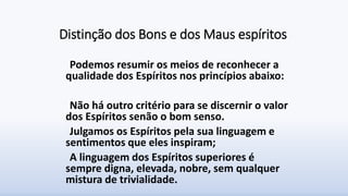 Distinção dos Bons e dos Maus espíritos
Podemos resumir os meios de reconhecer a
qualidade dos Espíritos nos princípios abaixo:
Não há outro critério para se discernir o valor
dos Espíritos senão o bom senso.
Julgamos os Espíritos pela sua linguagem e
sentimentos que eles inspiram;
A linguagem dos Espíritos superiores é
sempre digna, elevada, nobre, sem qualquer
mistura de trivialidade.
 